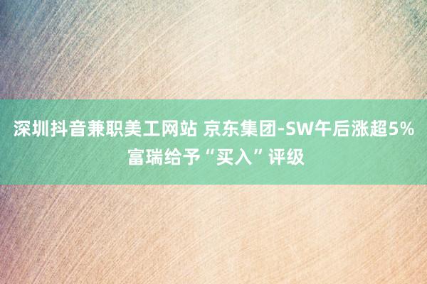 深圳抖音兼职美工网站 京东集团-SW午后涨超5% 富瑞给予“买入”评级