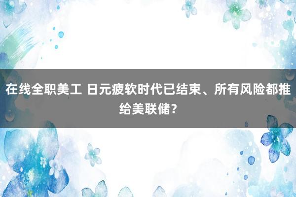 在线全职美工 日元疲软时代已结束、所有风险都推给美联储？