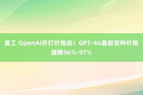 美工 OpenAI开打价格战！GPT-4o最新变种价格骤降96%-97%