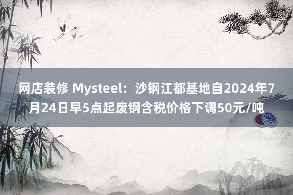 网店装修 Mysteel：沙钢江都基地自2024年7月24日早5点起废钢含税价格下调50元/吨