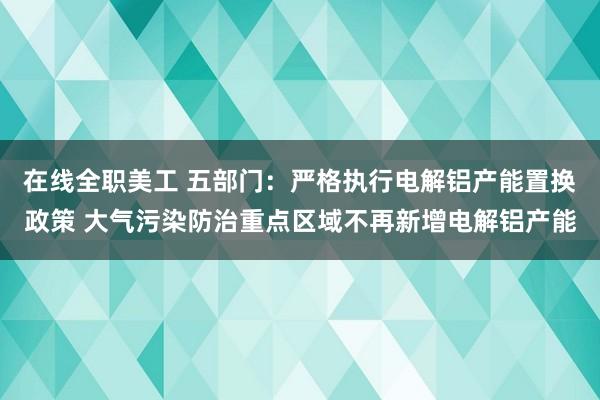 在线全职美工 五部门：严格执行电解铝产能置换政策 大气污染防治重点区域不再新增电解铝产能