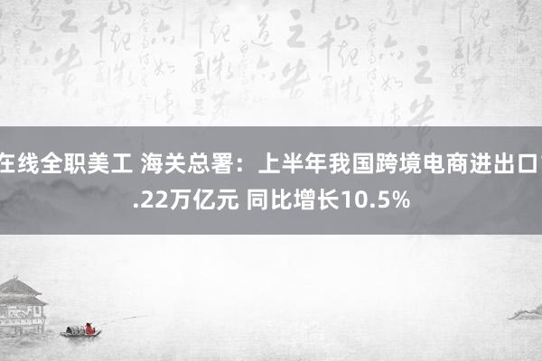 在线全职美工 海关总署：上半年我国跨境电商进出口1.22万亿元 同比增长10.5%