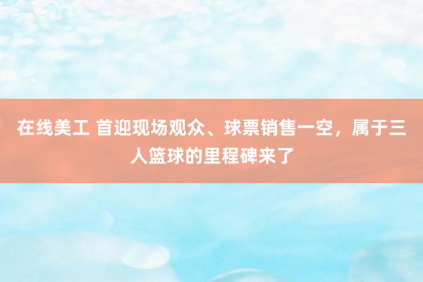 在线美工 首迎现场观众、球票销售一空，属于三人篮球的里程碑来了