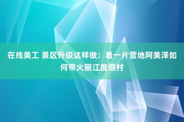 在线美工 景区升级这样做：看一片营地阿美泽如何带火丽江度假村