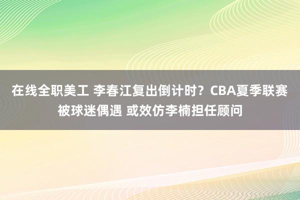 在线全职美工 李春江复出倒计时？CBA夏季联赛被球迷偶遇 或效仿李楠担任顾问