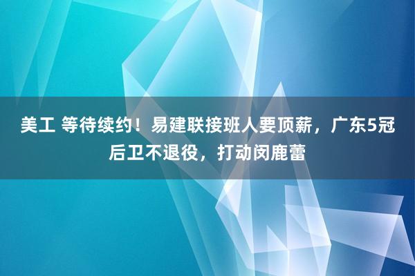 美工 等待续约！易建联接班人要顶薪，广东5冠后卫不退役，打动闵鹿蕾