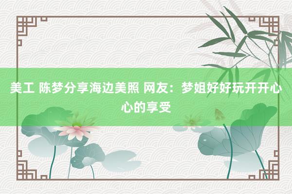 美工 陈梦分享海边美照 网友：梦姐好好玩开开心心的享受