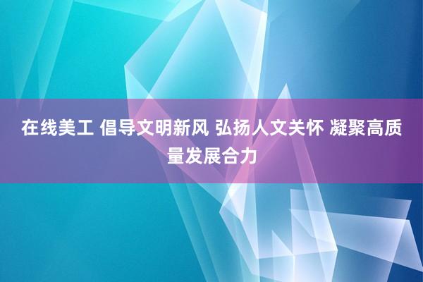 在线美工 倡导文明新风 弘扬人文关怀 凝聚高质量发展合力