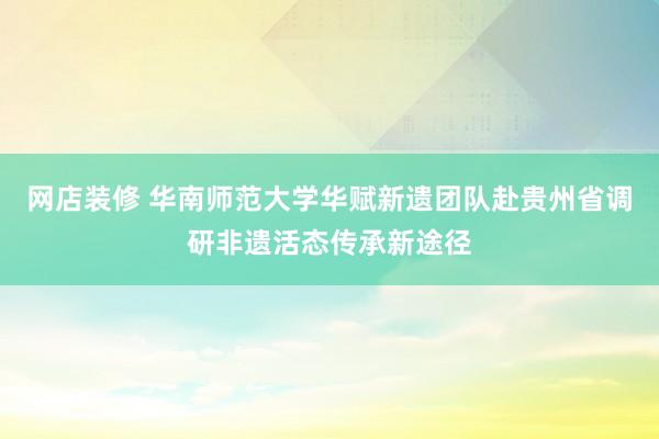 网店装修 华南师范大学华赋新遗团队赴贵州省调研非遗活态传承新途径