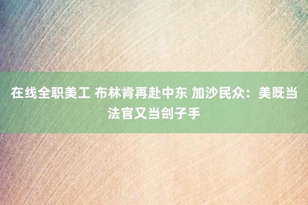 在线全职美工 布林肯再赴中东 加沙民众：美既当法官又当刽子手