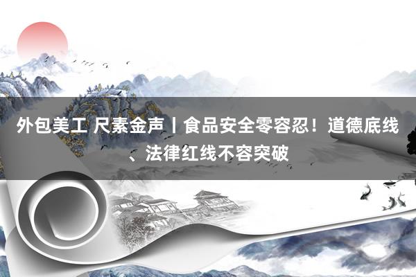 外包美工 尺素金声丨食品安全零容忍！道德底线、法律红线不容突破