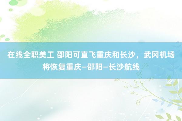 在线全职美工 邵阳可直飞重庆和长沙，武冈机场将恢复重庆—邵阳—长沙航线