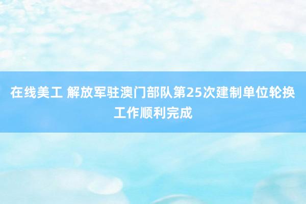 在线美工 解放军驻澳门部队第25次建制单位轮换工作顺利完成