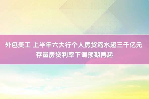 外包美工 上半年六大行个人房贷缩水超三千亿元 存量房贷利率下调预期再起